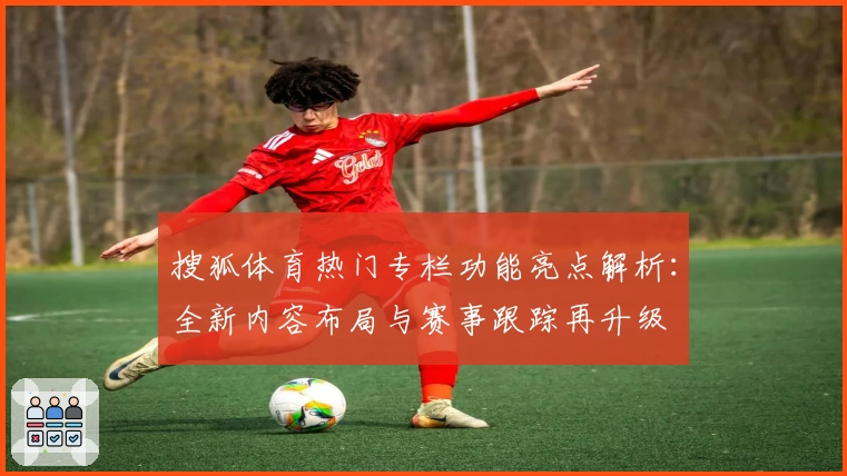 搜狐体育热门专栏功能亮点解析：全新内容布局与赛事跟踪再升级