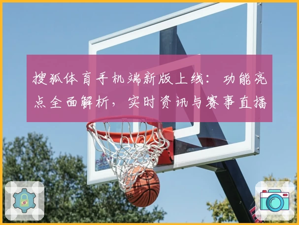 搜狐体育手机端新版上线：功能亮点全面解析，实时资讯与赛事直播尽在掌握