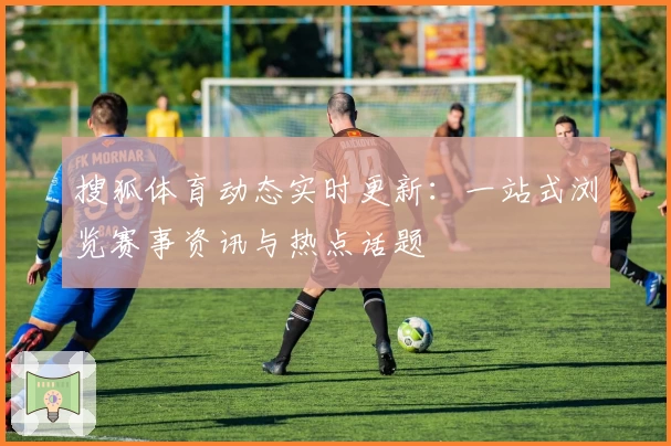 搜狐体育动态实时更新：一站式浏览赛事资讯与热点话题
