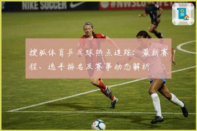 搜狐体育乒乓球热点追踪：最新赛程、选手排名及赛事动态解析