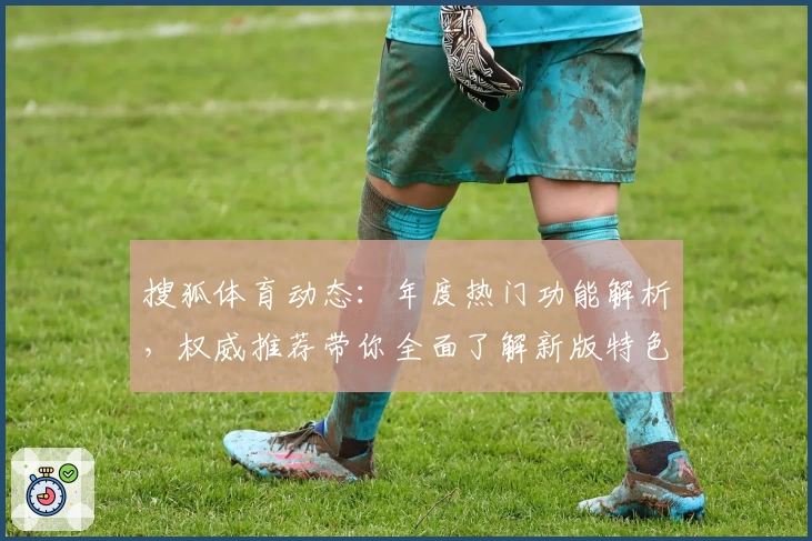 搜狐体育动态：年度热门功能解析，权威推荐带你全面了解新版特色亮点