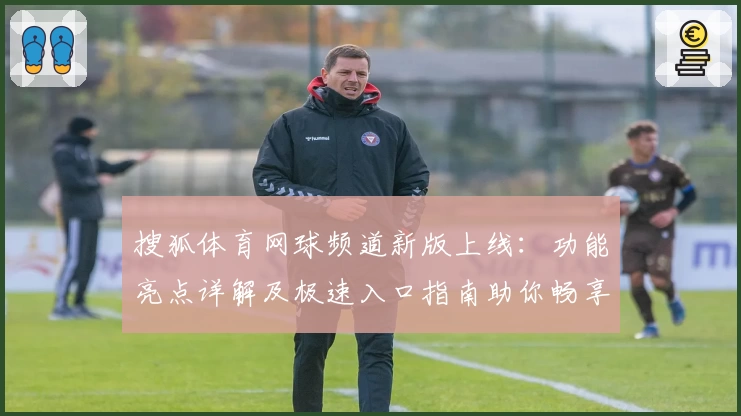 搜狐体育网球频道新版上线：功能亮点详解及极速入口指南助你畅享赛事