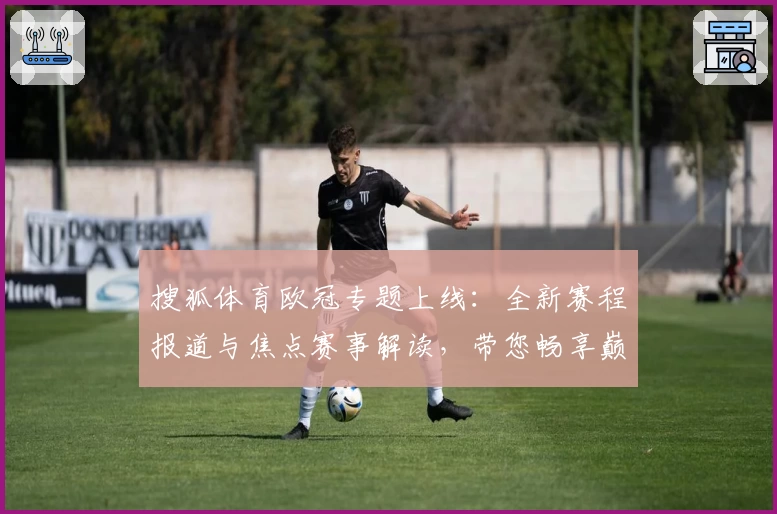 搜狐体育欧冠专题上线：全新赛程报道与焦点赛事解读，带您畅享巅峰足球盛宴