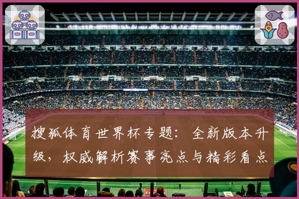 搜狐体育世界杯专题：全新版本升级，权威解析赛事亮点与精彩看点