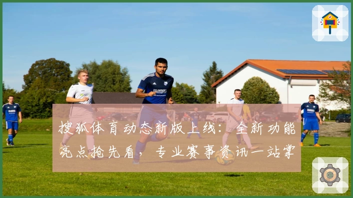 搜狐体育动态新版上线：全新功能亮点抢先看，专业赛事资讯一站掌握