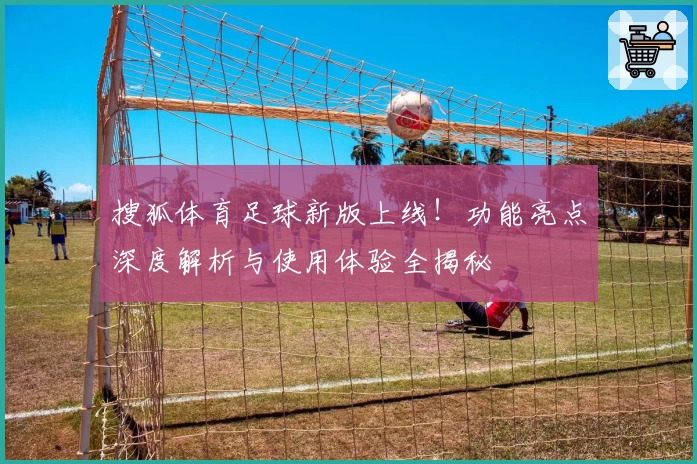 搜狐体育足球新版上线!功能亮点深度解析与使用体验全揭秘