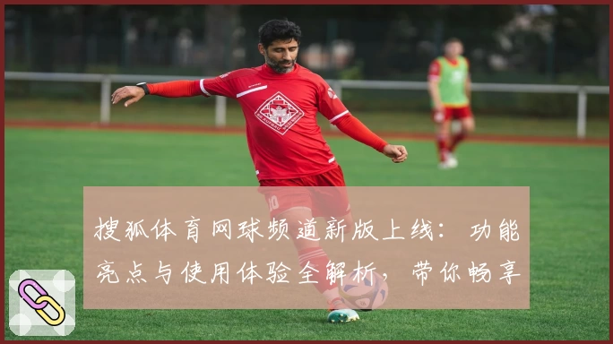 搜狐体育网球频道新版上线：功能亮点与使用体验全解析，带你畅享顶尖赛事资讯