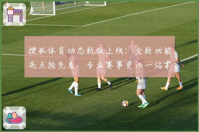 搜狐体育动态新版上线:全新功能亮点抢先看,专业赛事资讯一站掌握