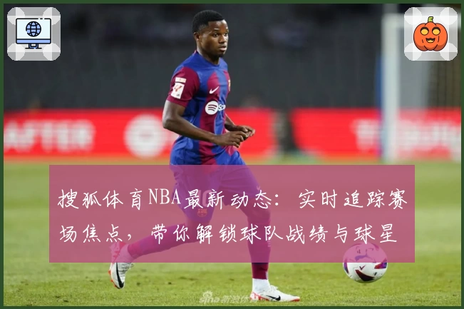 搜狐体育NBA最新动态：实时追踪赛场焦点，带你解锁球队战绩与球星高光表现！