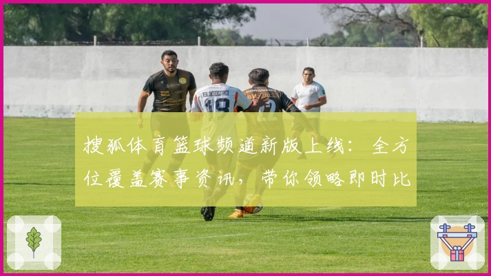 搜狐体育篮球频道新版上线：全方位覆盖赛事资讯，带你领略即时比分和赛后深度解析