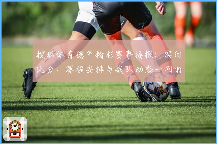 搜狐体育德甲精彩赛事播报：实时比分、赛程安排与战队动态一网打尽