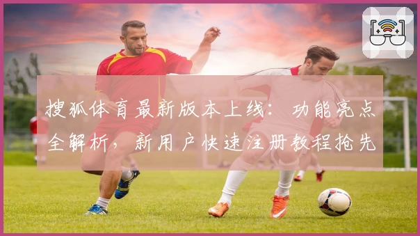 搜狐体育最新版本上线：功能亮点全解析，新用户快速注册教程抢先看