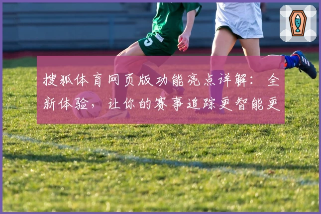 搜狐体育网页版功能亮点详解：全新体验，让你的赛事追踪更智能更高效