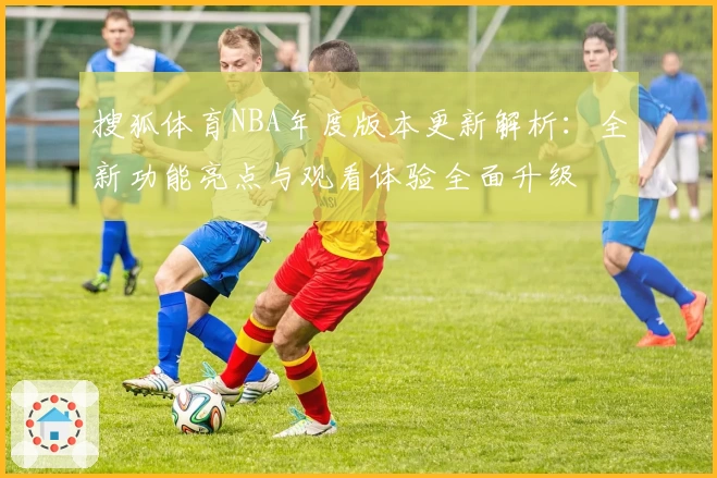 搜狐体育NBA年度版本更新解析：全新功能亮点与观看体验全面升级