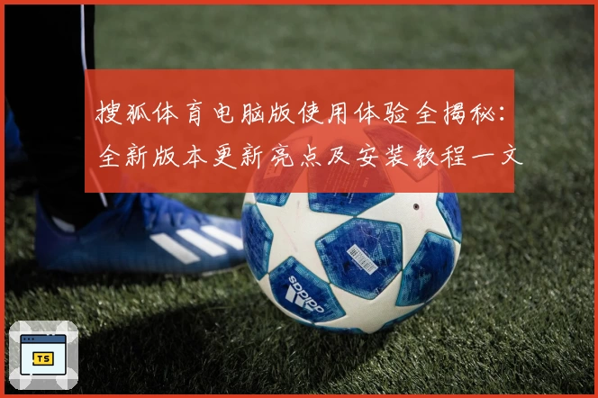搜狐体育电脑版使用体验全揭秘：全新版本更新亮点及安装教程一文打尽