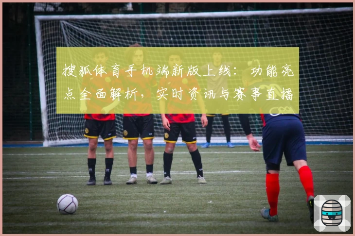搜狐体育手机端新版上线：功能亮点全面解析，实时资讯与赛事直播尽在掌握