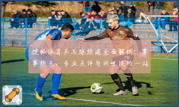 搜狐体育乒乓球频道全面解析:赛事热点、专业点评与训练技巧一站式获取