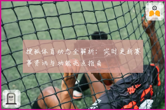 搜狐体育动态全解析：实时更新赛事资讯与功能亮点指南