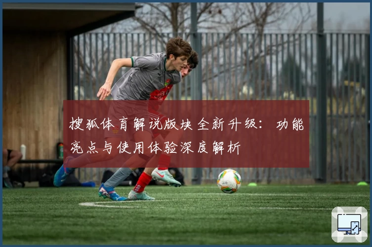 搜狐体育解说版块全新升级:功能亮点与使用体验深度解析