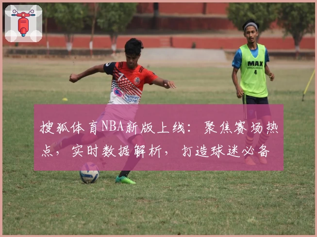搜狐体育NBA新版上线：聚焦赛场热点，实时数据解析，打造球迷必备资讯平台