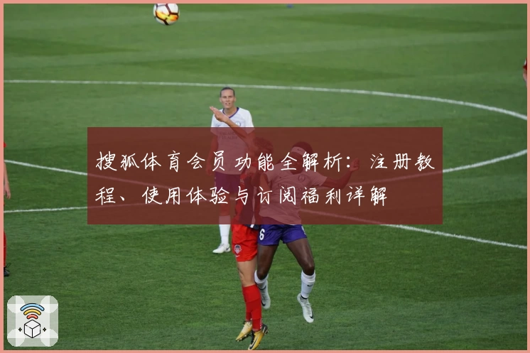 搜狐体育会员功能全解析：注册教程、使用体验与订阅福利详解