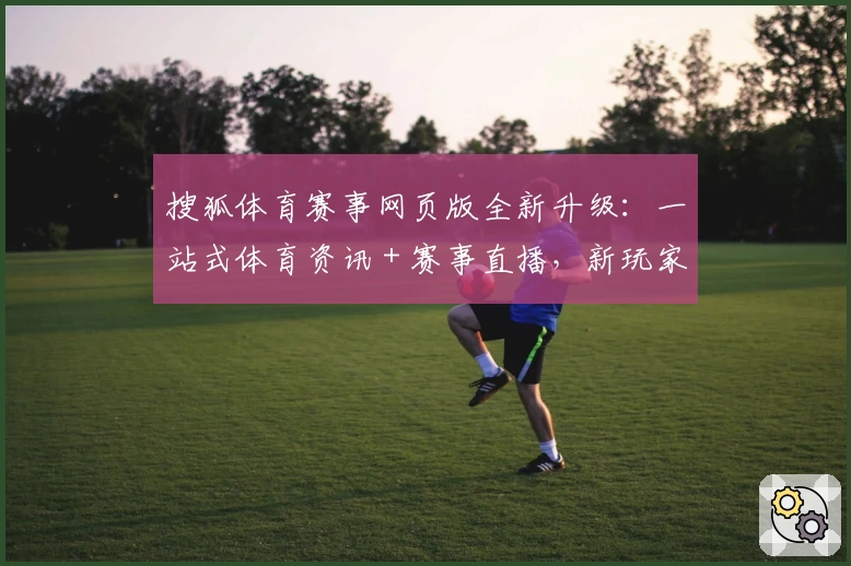 搜狐体育赛事网页版全新升级：一站式体育资讯＋赛事直播，新玩家体验指南